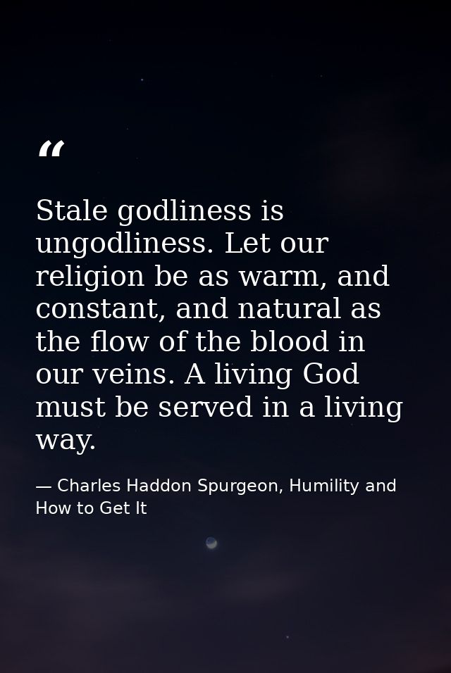 Stale godliness is ungodliness. Let our religion be as warm, and constant, and natural as the flow of the blood in our v — Charles Haddon Spurgeon, Humility and How to Get It