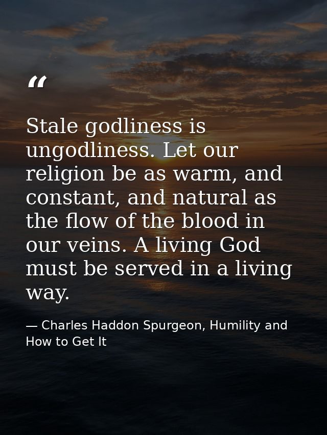 Stale godliness is ungodliness. Let our religion be as warm, and constant, and natural as the flow of the blood in our v — Charles Haddon Spurgeon, Humility and How to Get It
