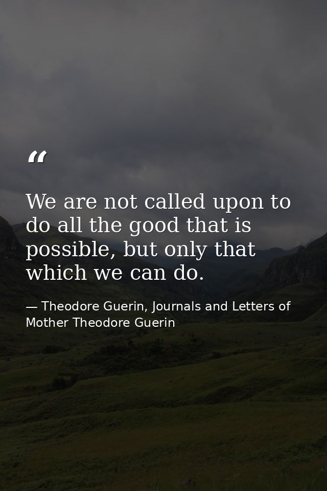 We are not called upon to do all the good that is possible, but only that which we can do. — Theodore Guerin, Journals and Letters of Mother Theodore Guerin