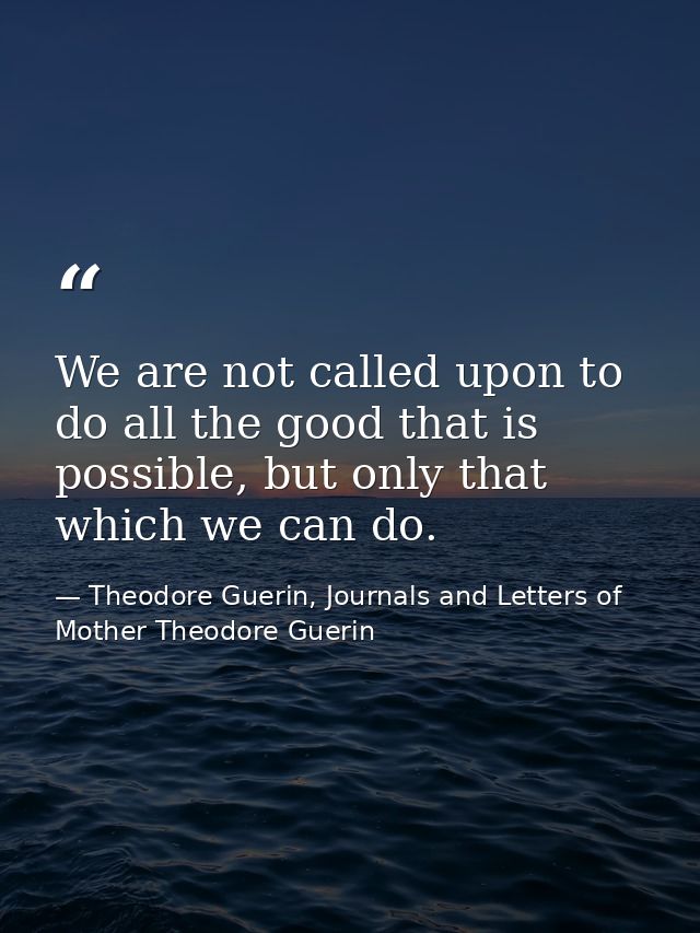 We are not called upon to do all the good that is possible, but only that which we can do. — Theodore Guerin, Journals and Letters of Mother Theodore Guerin