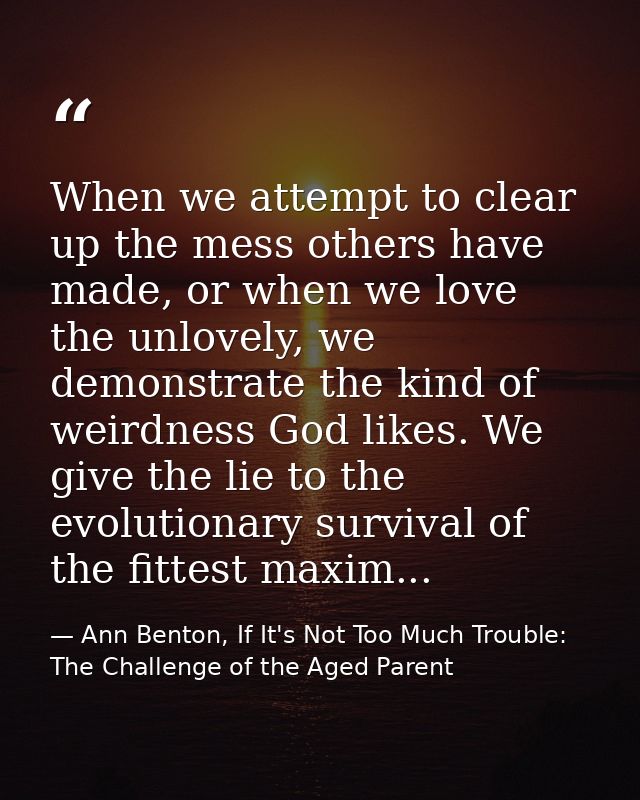 When we attempt to clear up the mess others have made, or when we love the unlovely, we demonstrate the kind of weirdnes — Ann Benton, If It's Not Too Much Trouble: The Challenge of the Aged Parent