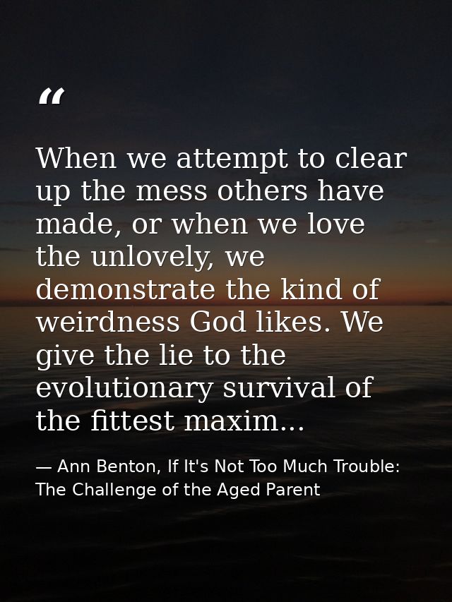 When we attempt to clear up the mess others have made, or when we love the unlovely, we demonstrate the kind of weirdnes — Ann Benton, If It's Not Too Much Trouble: The Challenge of the Aged Parent