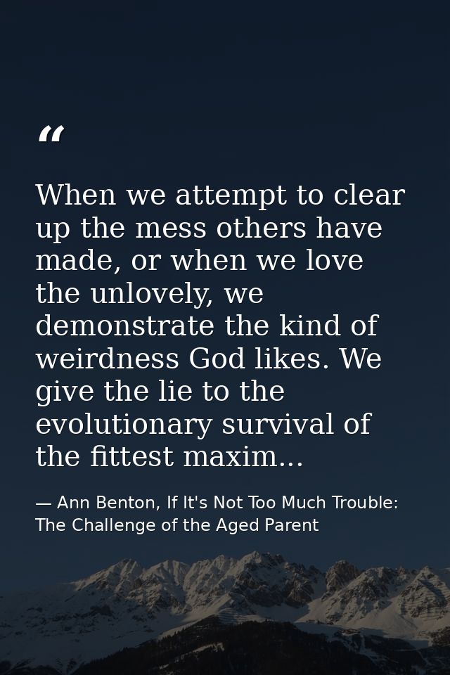 When we attempt to clear up the mess others have made, or when we love the unlovely, we demonstrate the kind of weirdnes — Ann Benton, If It's Not Too Much Trouble: The Challenge of the Aged Parent