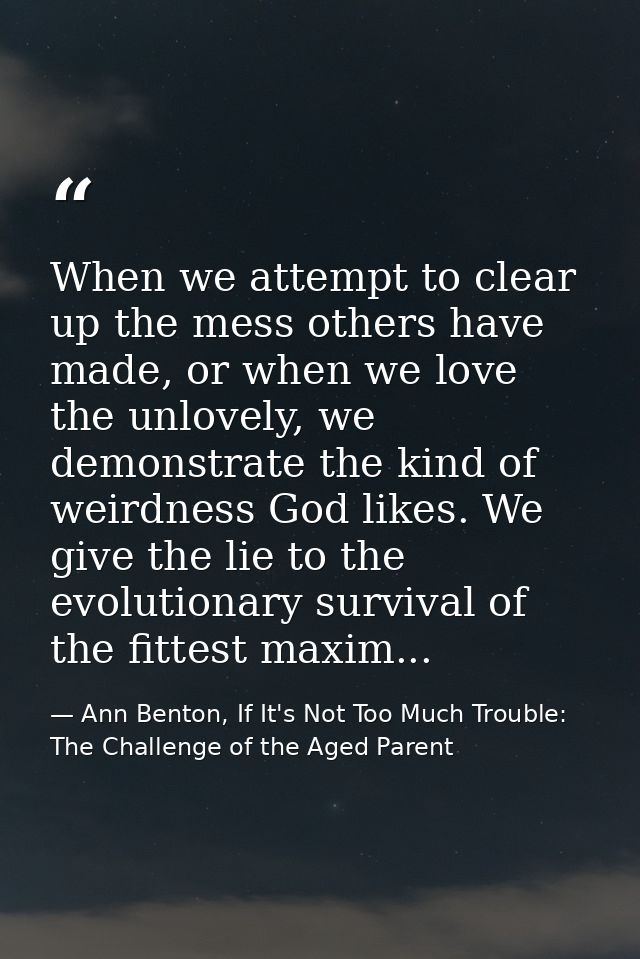 When we attempt to clear up the mess others have made, or when we love the unlovely, we demonstrate the kind of weirdnes — Ann Benton, If It's Not Too Much Trouble: The Challenge of the Aged Parent