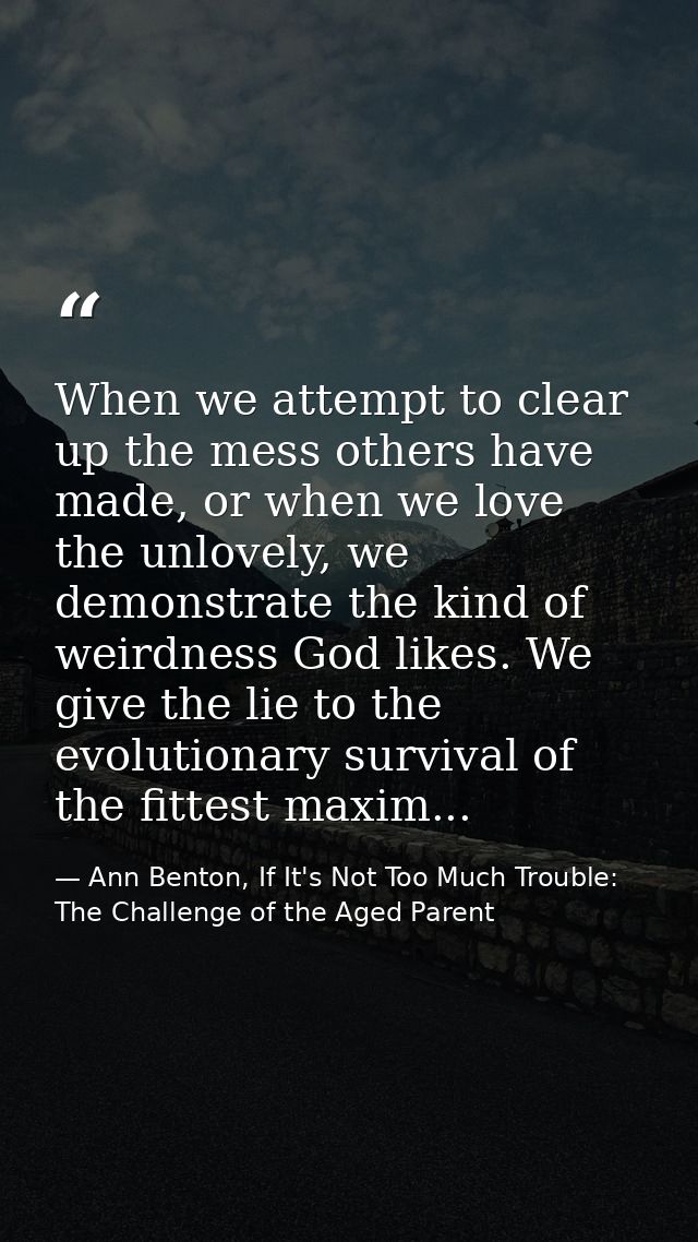 When we attempt to clear up the mess others have made, or when we love the unlovely, we demonstrate the kind of weirdnes — Ann Benton, If It's Not Too Much Trouble: The Challenge of the Aged Parent