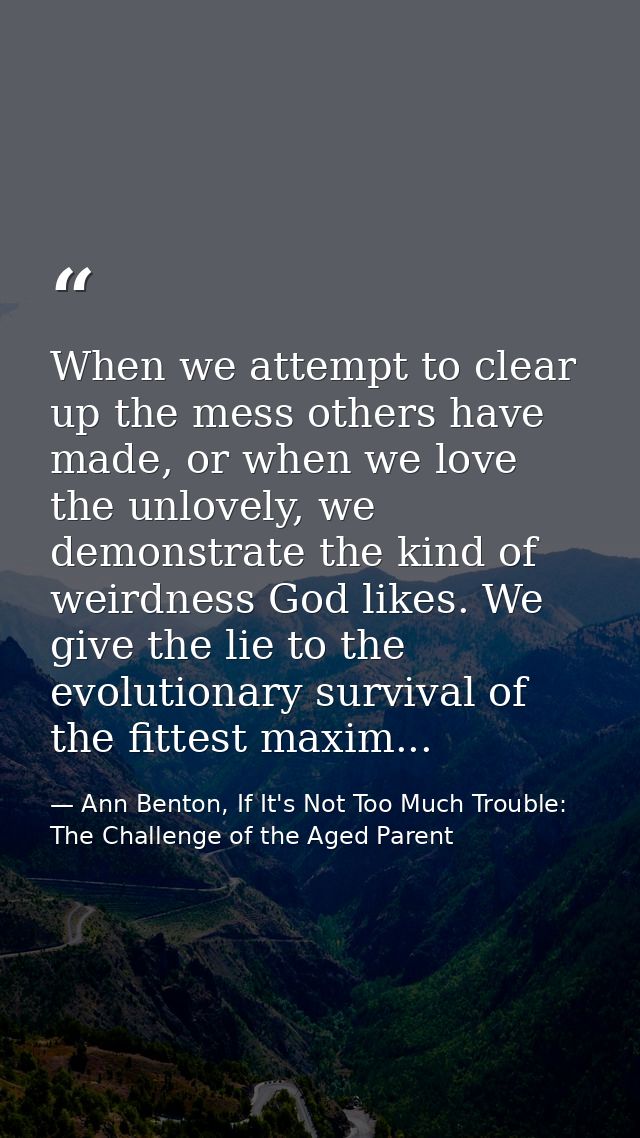 When we attempt to clear up the mess others have made, or when we love the unlovely, we demonstrate the kind of weirdnes — Ann Benton, If It's Not Too Much Trouble: The Challenge of the Aged Parent