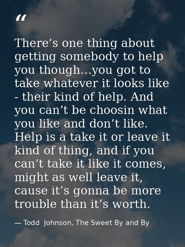 There’s one thing about getting somebody to help you though…you got to take whatever it looks like - their kind of help. — Todd  Johnson, The Sweet By and By
