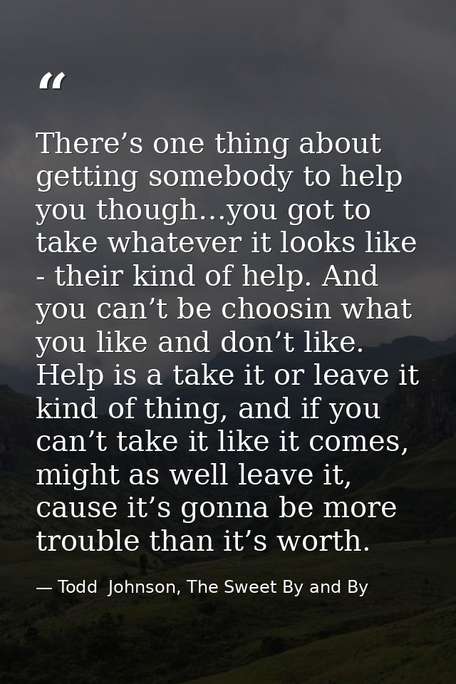 There’s one thing about getting somebody to help you though…you got to take whatever it looks like - their kind of help. — Todd  Johnson, The Sweet By and By