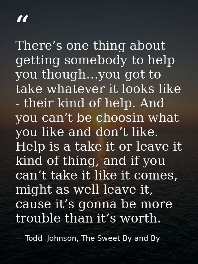 There’s one thing about getting somebody to help you though…you got to take whatever it looks like - their kind of help. — Todd  Johnson, The Sweet By and By
