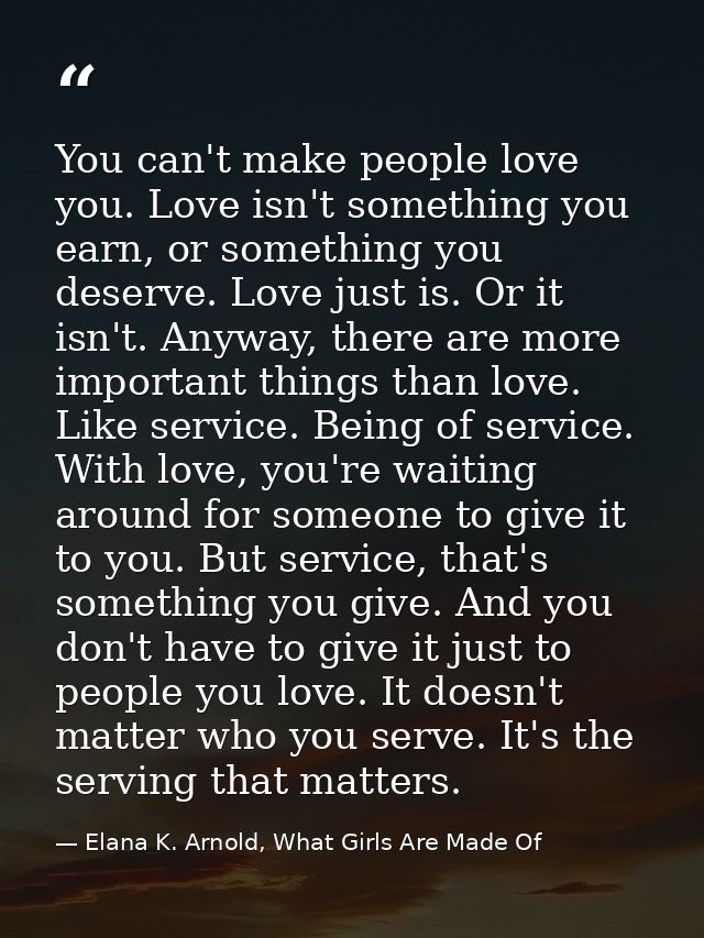 You can't make people love you. Love isn't something you earn, or something you deserve. Love just is. Or it isn't. Anyw — Elana K. Arnold, What Girls Are Made Of