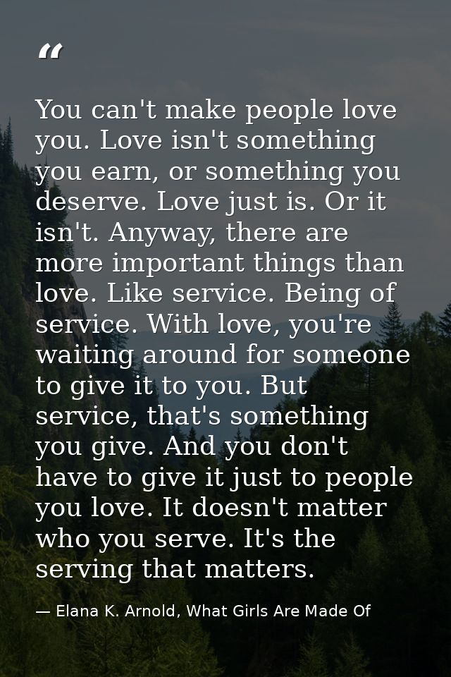 You can't make people love you. Love isn't something you earn, or something you deserve. Love just is. Or it isn't. Anyw — Elana K. Arnold, What Girls Are Made Of