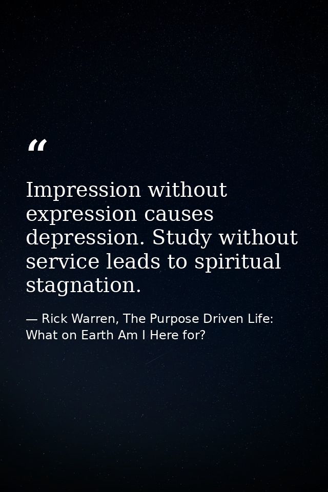 Impression without expression causes depression. Study without service leads to spiritual stagnation. — Rick Warren, The Purpose Driven Life: What on Earth Am I Here for?