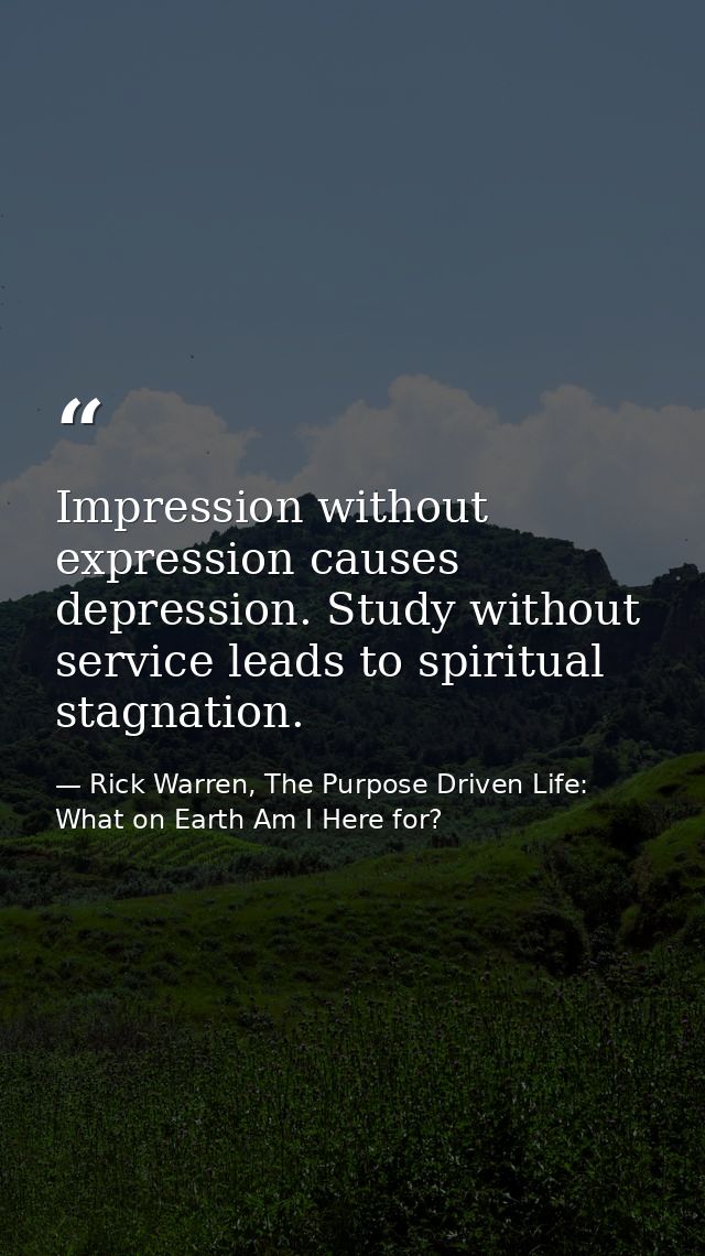 Impression without expression causes depression. Study without service leads to spiritual stagnation. — Rick Warren, The Purpose Driven Life: What on Earth Am I Here for?