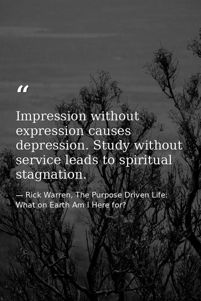 Impression without expression causes depression. Study without service leads to spiritual stagnation. — Rick Warren, The Purpose Driven Life: What on Earth Am I Here for?