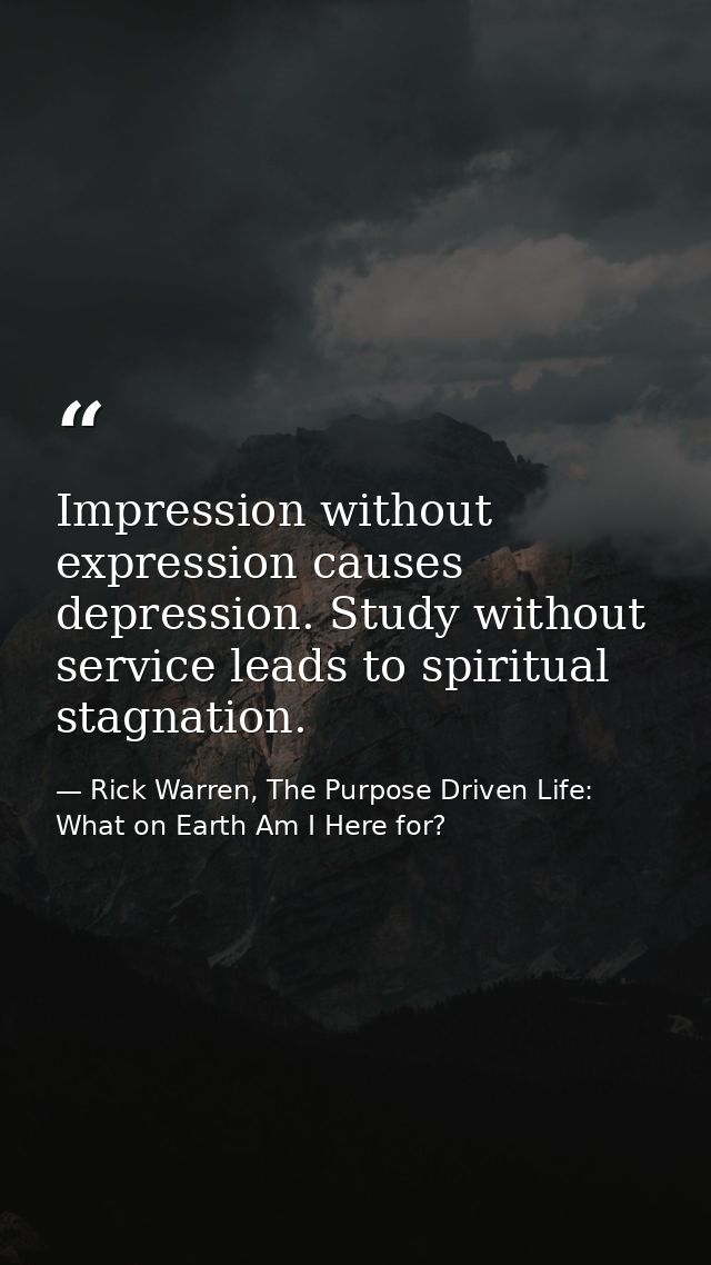 Impression without expression causes depression. Study without service leads to spiritual stagnation. — Rick Warren, The Purpose Driven Life: What on Earth Am I Here for?