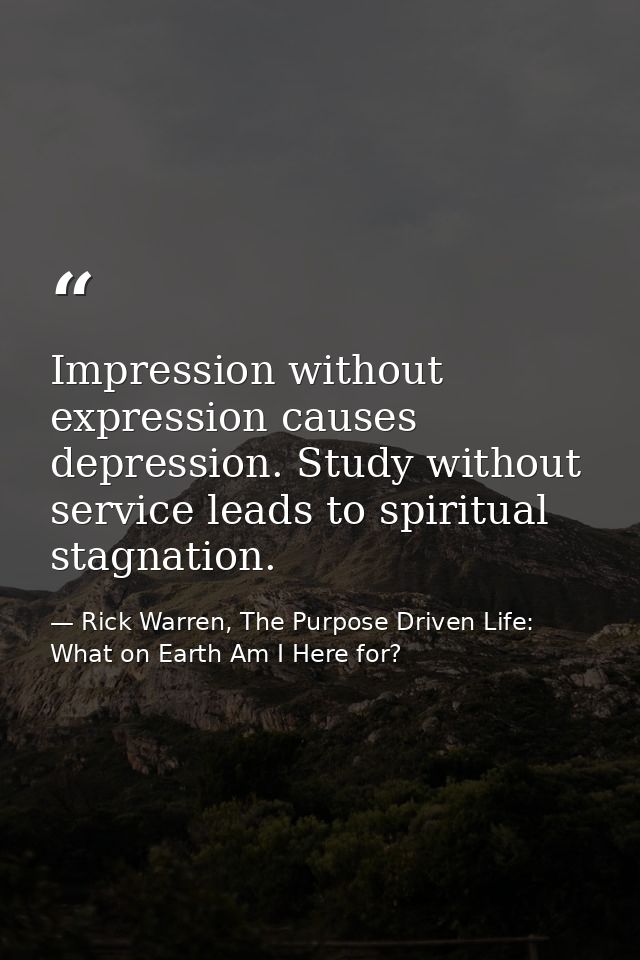 Impression without expression causes depression. Study without service leads to spiritual stagnation. — Rick Warren, The Purpose Driven Life: What on Earth Am I Here for?