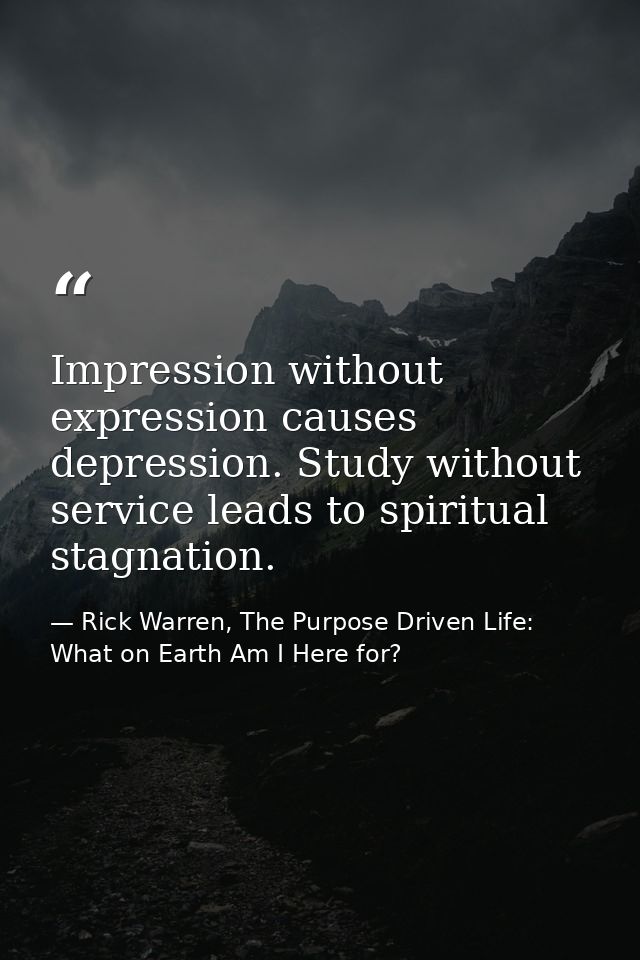 Impression without expression causes depression. Study without service leads to spiritual stagnation. — Rick Warren, The Purpose Driven Life: What on Earth Am I Here for?
