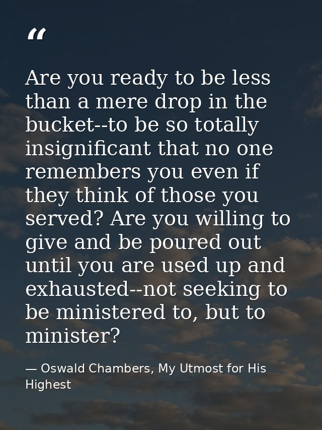 Are you ready to be less than a mere drop in the bucket--to be so totally insignificant that no one remembers you even i — Oswald Chambers, My Utmost for His Highest