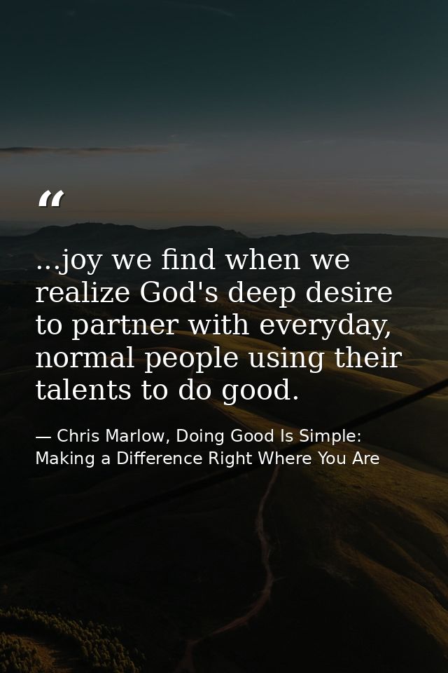 ...joy we find when we realize God's deep desire to partner with everyday, normal people using their talents to do good. — Chris Marlow, Doing Good Is Simple: Making a Difference Right Where You Are
