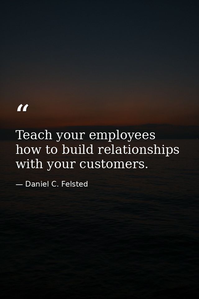Teach your employees how to build relationships with your customers. — Daniel C. Felsted