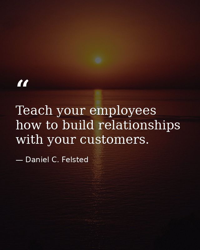 Teach your employees how to build relationships with your customers. — Daniel C. Felsted