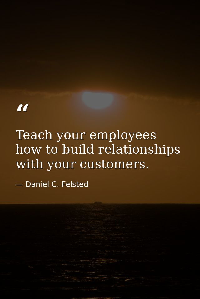 Teach your employees how to build relationships with your customers. — Daniel C. Felsted