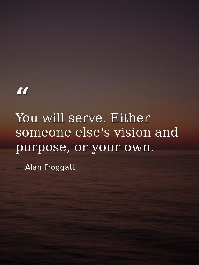 You will serve. Either someone else's vision and purpose, or your own. — Alan Froggatt