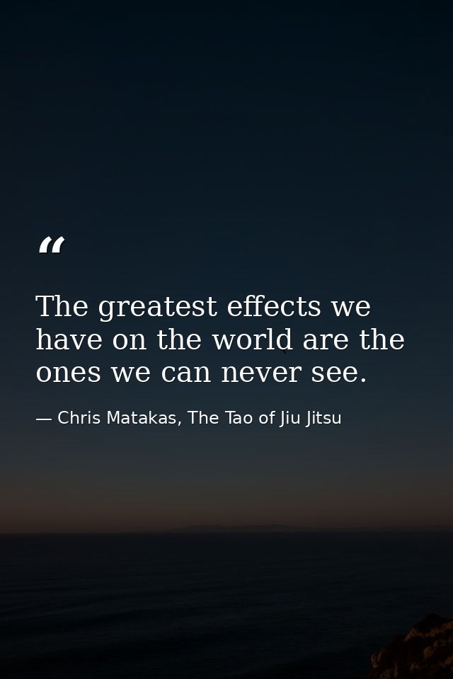 The greatest effects we have on the world are the ones we can never see. — Chris Matakas, The Tao of Jiu Jitsu