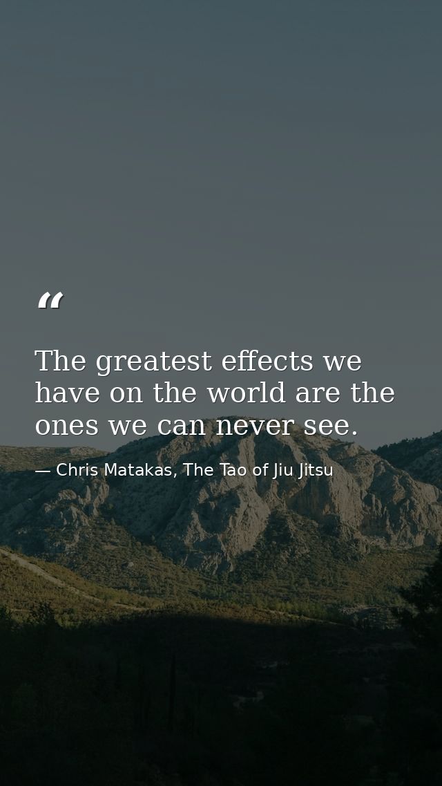The greatest effects we have on the world are the ones we can never see. — Chris Matakas, The Tao of Jiu Jitsu