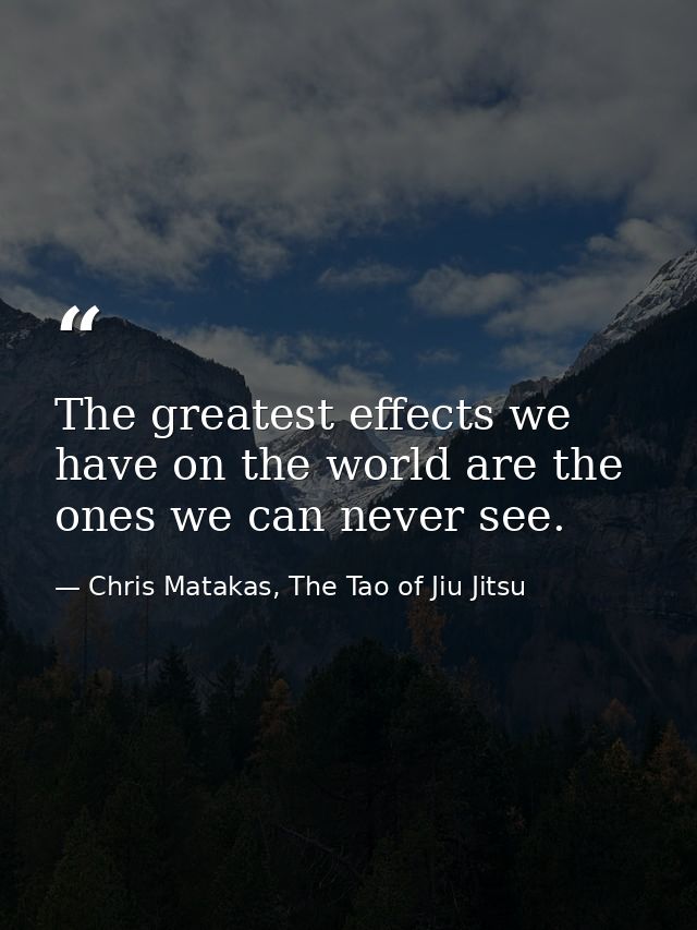 The greatest effects we have on the world are the ones we can never see. — Chris Matakas, The Tao of Jiu Jitsu