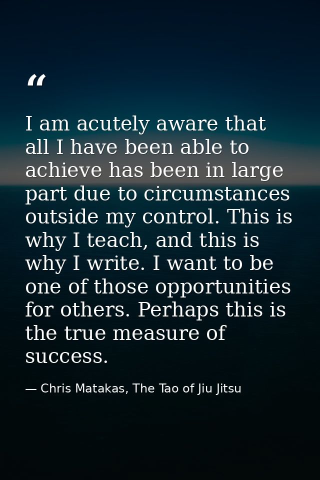 I am acutely aware that all I have been able to achieve has been in large part due to circumstances outside my control.  — Chris Matakas, The Tao of Jiu Jitsu