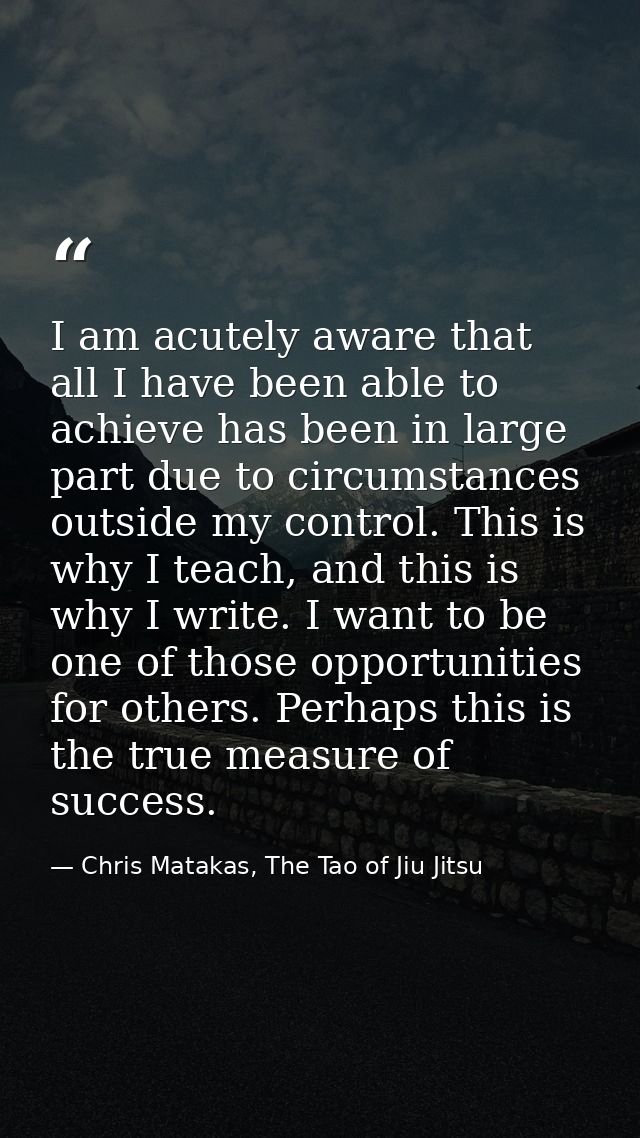 I am acutely aware that all I have been able to achieve has been in large part due to circumstances outside my control.  — Chris Matakas, The Tao of Jiu Jitsu