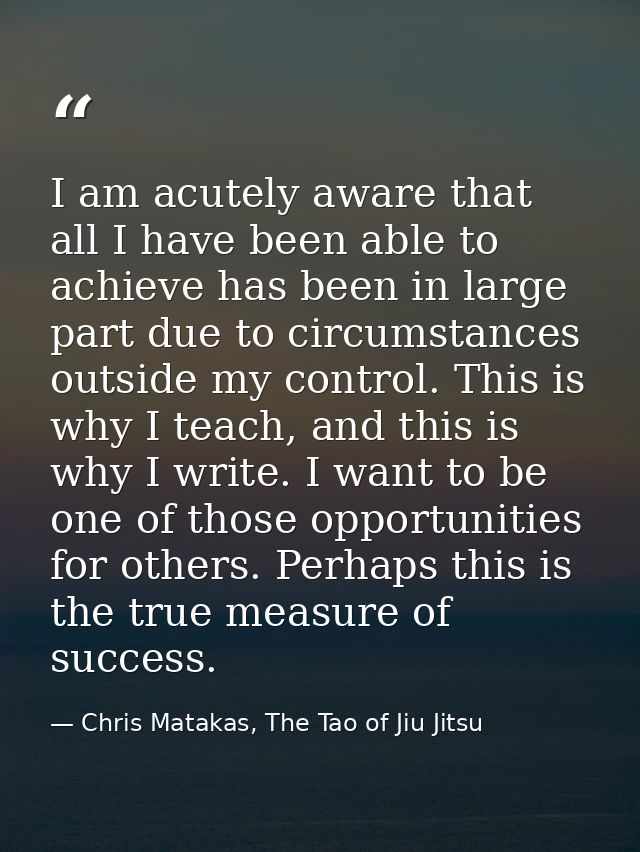 I am acutely aware that all I have been able to achieve has been in large part due to circumstances outside my control.  — Chris Matakas, The Tao of Jiu Jitsu