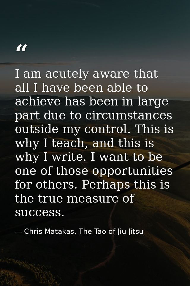 I am acutely aware that all I have been able to achieve has been in large part due to circumstances outside my control.  — Chris Matakas, The Tao of Jiu Jitsu