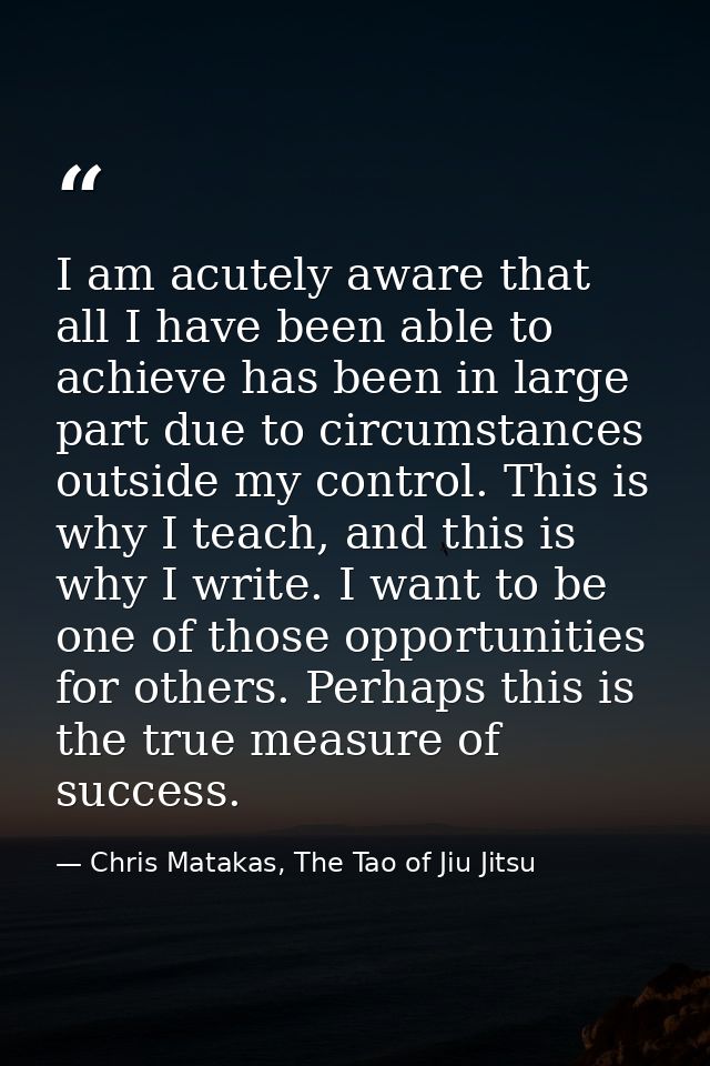 I am acutely aware that all I have been able to achieve has been in large part due to circumstances outside my control.  — Chris Matakas, The Tao of Jiu Jitsu