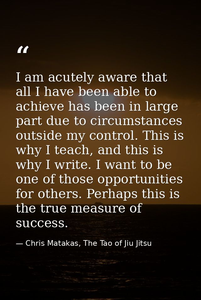 I am acutely aware that all I have been able to achieve has been in large part due to circumstances outside my control.  — Chris Matakas, The Tao of Jiu Jitsu