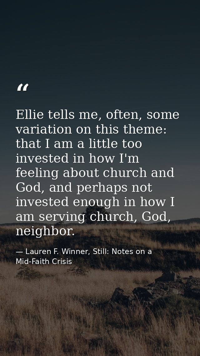 Ellie tells me, often, some variation on this theme: that I am a little too invested in how I'm feeling about church and — Lauren F. Winner, Still: Notes on a Mid-Faith Crisis