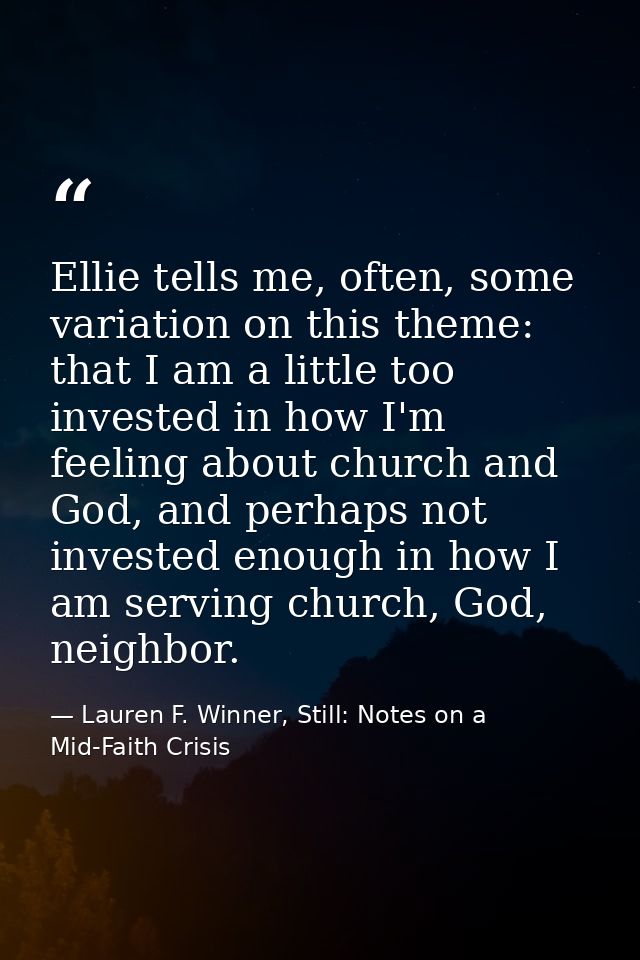Ellie tells me, often, some variation on this theme: that I am a little too invested in how I'm feeling about church and — Lauren F. Winner, Still: Notes on a Mid-Faith Crisis