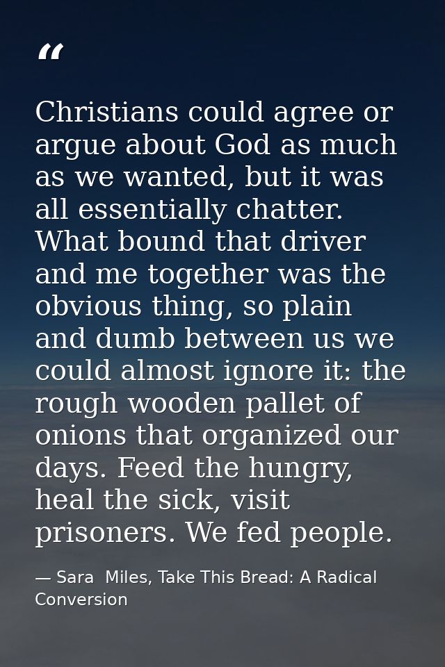 Christians could agree or argue about God as much as we wanted, but it was all essentially chatter. What bound that driv — Sara  Miles, Take This Bread: A Radical Conversion