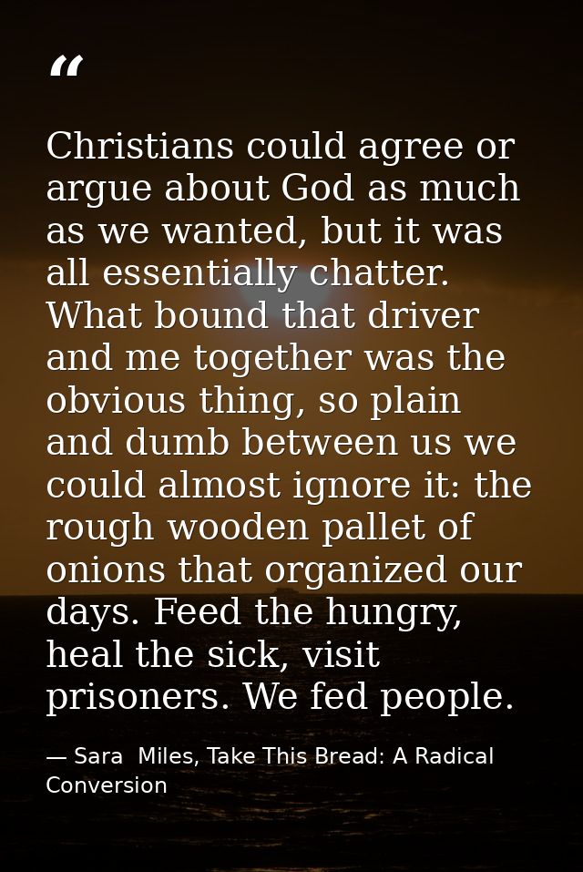 Christians could agree or argue about God as much as we wanted, but it was all essentially chatter. What bound that driv — Sara  Miles, Take This Bread: A Radical Conversion