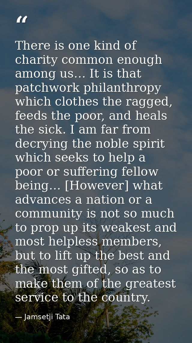 There is one kind of charity common enough among us… It is that patchwork philanthropy which clothes the ragged, feeds t — Jamsetji Tata