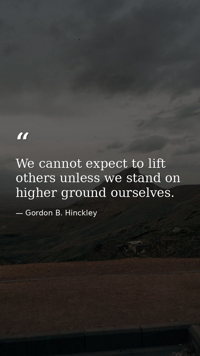 We cannot expect to lift others unless we stand on higher ground ourselves. — Gordon B. Hinckley