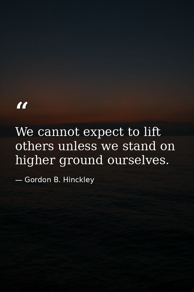We cannot expect to lift others unless we stand on higher ground ourselves. — Gordon B. Hinckley