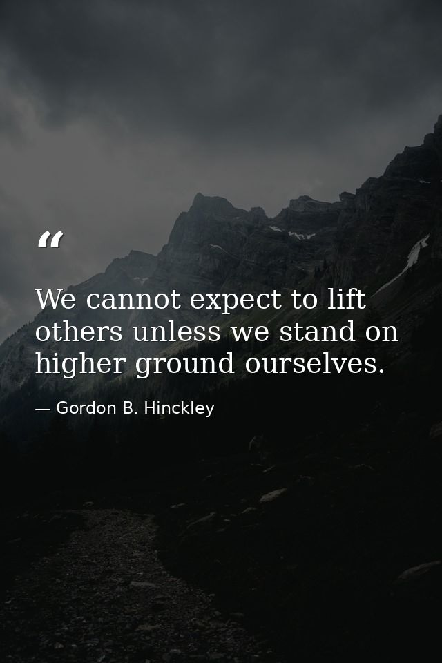 We cannot expect to lift others unless we stand on higher ground ourselves. — Gordon B. Hinckley