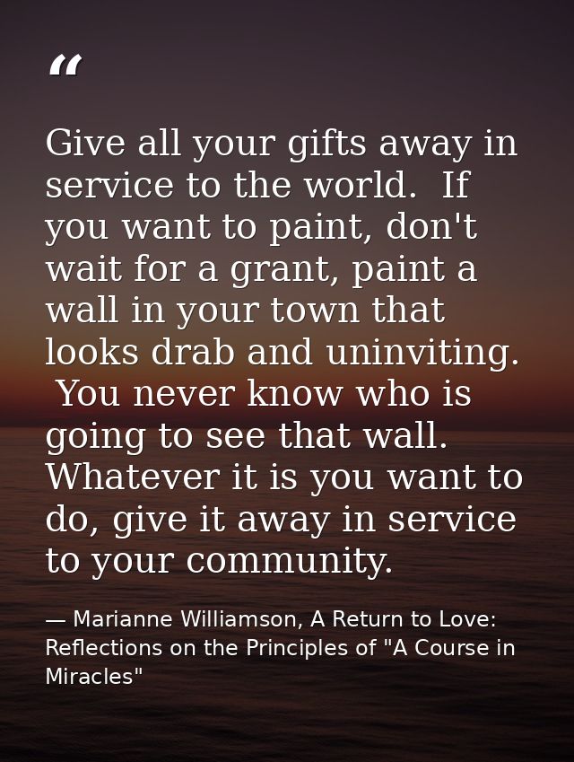 Give all your gifts away in service to the world.  If you want to paint, don't wait for a grant, paint a wall in your to — Marianne Williamson, A Return to Love: Reflections on the Principles of "A Course in Miracles"