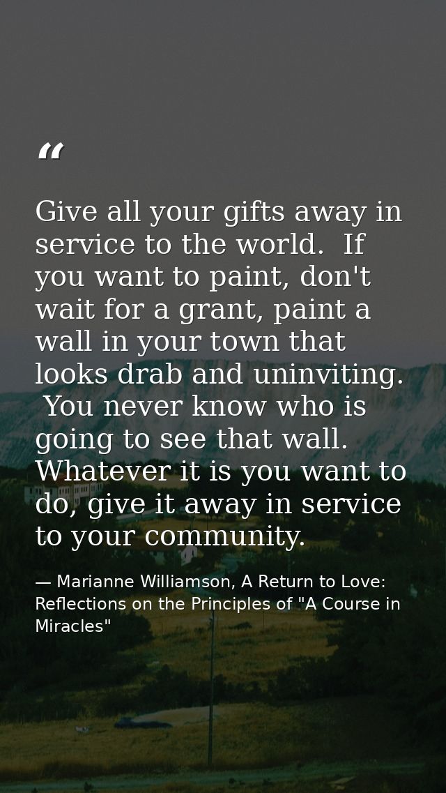 Give all your gifts away in service to the world.  If you want to paint, don't wait for a grant, paint a wall in your to — Marianne Williamson, A Return to Love: Reflections on the Principles of "A Course in Miracles"