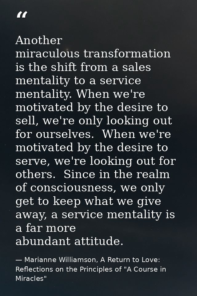 Another miraculous transformation is the shift from a sales mentality to a service mentality. When we're motivated by th — Marianne Williamson, A Return to Love: Reflections on the Principles of "A Course in Miracles"
