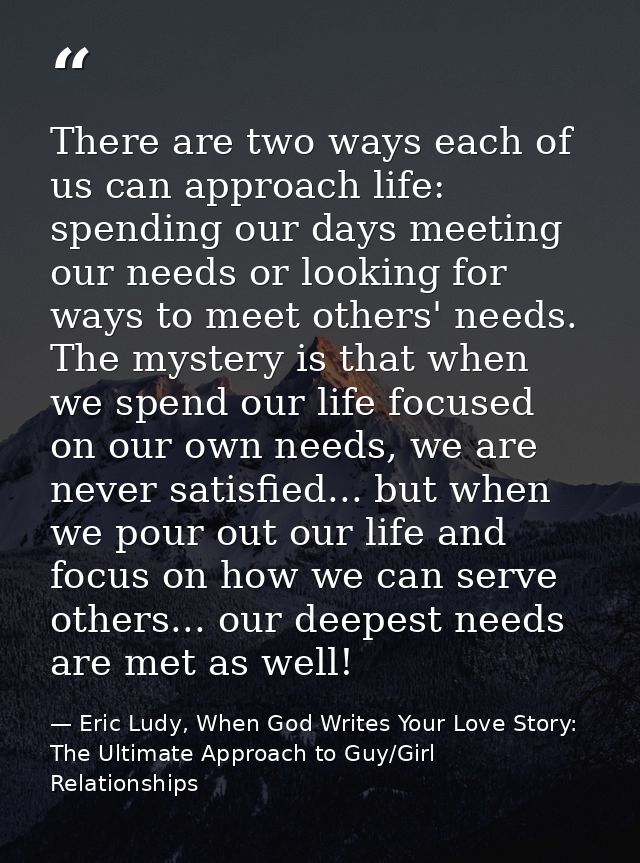 There are two ways each of us can approach life: spending our days meeting our needs or looking for ways to meet others' — Eric Ludy, When God Writes Your Love Story: The Ultimate Approach to Guy/Girl Relationships