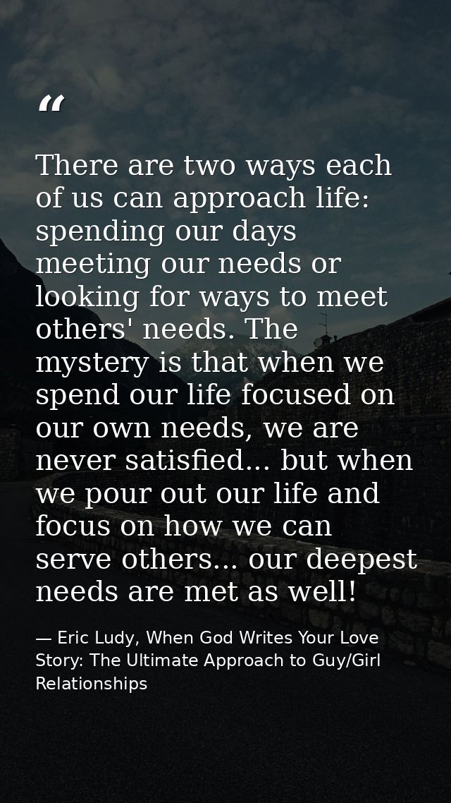 There are two ways each of us can approach life: spending our days meeting our needs or looking for ways to meet others' — Eric Ludy, When God Writes Your Love Story: The Ultimate Approach to Guy/Girl Relationships