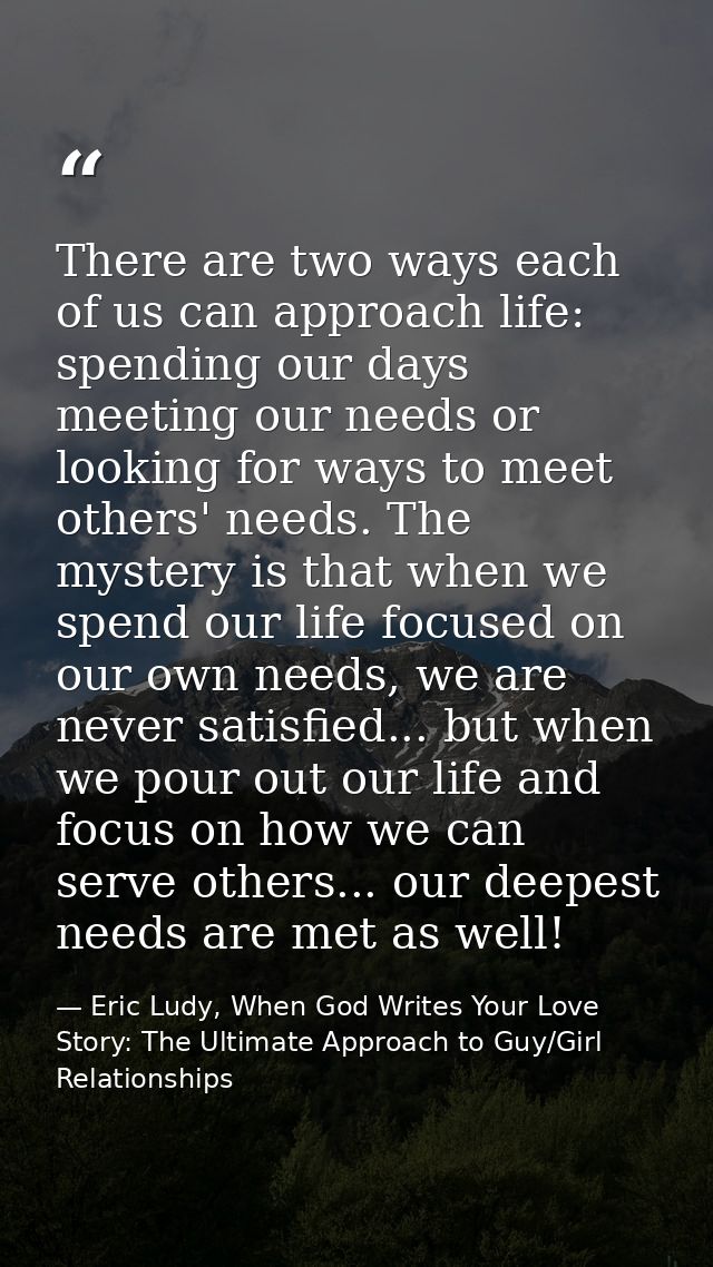 There are two ways each of us can approach life: spending our days meeting our needs or looking for ways to meet others' — Eric Ludy, When God Writes Your Love Story: The Ultimate Approach to Guy/Girl Relationships